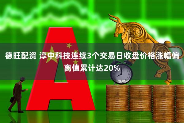 德旺配资 淳中科技连续3个交易日收盘价格涨幅偏离值累计达20%
