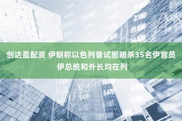 创达盈配资 伊朗称以色列曾试图暗杀35名伊官员 伊总统和外长均在列