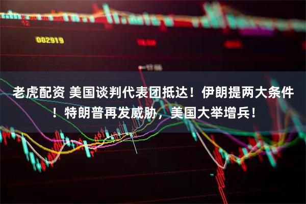 老虎配资 美国谈判代表团抵达！伊朗提两大条件！特朗普再发威胁，美国大举增兵！