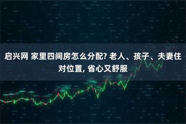 启兴网 家里四间房怎么分配? 老人、孩子、夫妻住对位置, 省心又舒服