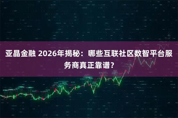 亚晶金融 2026年揭秘:哪些互联社区数智平台服务商真正靠谱?